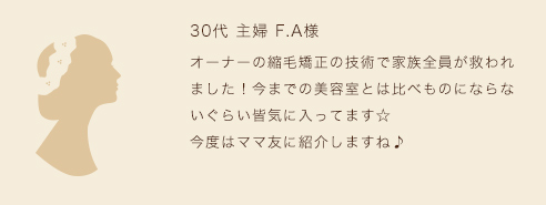オーナーの縮毛矯正の技術で家族全員が救われました！今までの美容室とは比べものにならないぐらい皆気に入ってます☆今度はママ友に紹介しますね♪