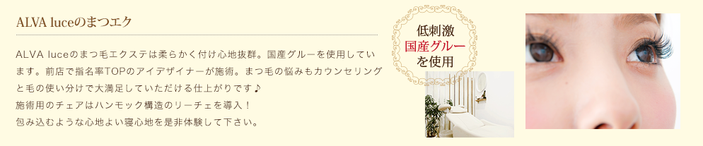 Alva luceのまつエク ALVA luceのまつ毛エクステは柔らかく付け心地抜群。国産グルーを使用しています。前店で指名率TOPのアイデザイナーが施術。まつ毛の悩みもカウンセリングと毛の使い分けで大満足していただける仕上がりです♪施術用のチェアはハンモック構造のリーチェを導入！包み込むような心地よい寝心地を是非体験して下さい。